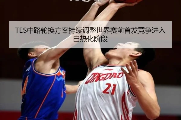 TES中路轮换方案持续调整世界赛前首发竞争进入白热化阶段 - MilanSportsAPP